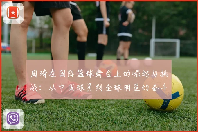 周琦在国际篮球舞台上的崛起与挑战：从中国球员到全球明星的奋斗历程